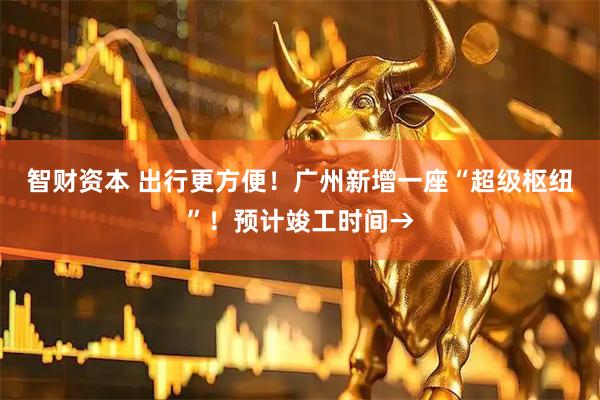 智财资本 出行更方便！广州新增一座“超级枢纽”！预计竣工时间→