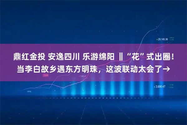 鼎红金投 安逸四川 乐游绵阳 ‖“花”式出圈！当李白故乡遇东方明珠，这波联动太会了→