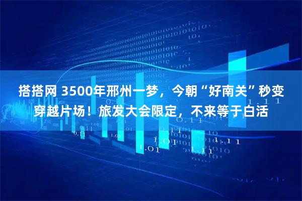 搭搭网 3500年邢州一梦，今朝“好南关”秒变穿越片场！旅发大会限定，不来等于白活