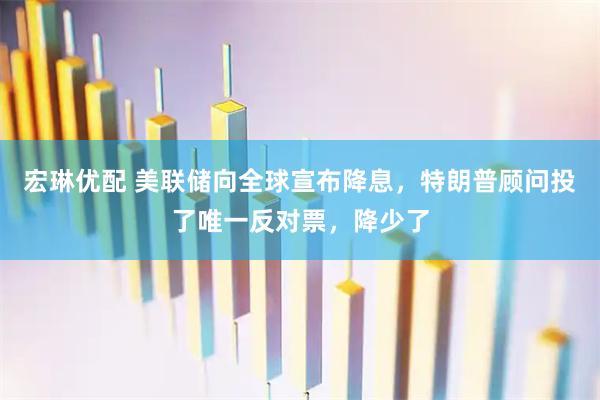 宏琳优配 美联储向全球宣布降息，特朗普顾问投了唯一反对票，降少了