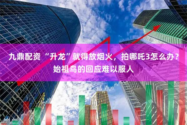 九鼎配资 “升龙”就得放烟火，拍哪吒3怎么办？始祖鸟的回应难以服人