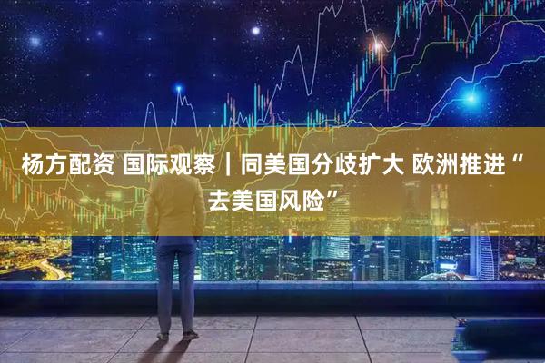 杨方配资 国际观察｜同美国分歧扩大 欧洲推进“去美国风险”