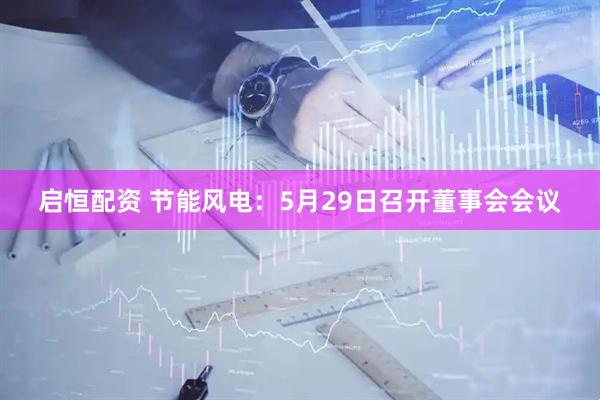 启恒配资 节能风电：5月29日召开董事会会议