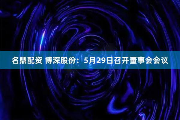 名鼎配资 博深股份：5月29日召开董事会会议