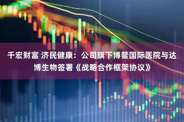 千宏财富 济民健康：公司旗下博鳌国际医院与达博生物签署《战略合作框架协议》