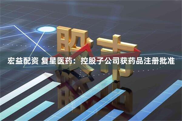 宏益配资 复星医药：控股子公司获药品注册批准