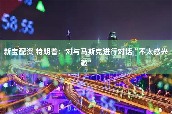 新宝配资 特朗普：对与马斯克进行对话“不太感兴趣”