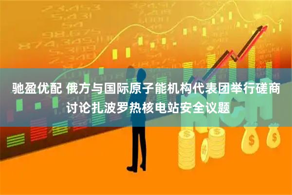 驰盈优配 俄方与国际原子能机构代表团举行磋商 讨论扎波罗热核电站安全议题