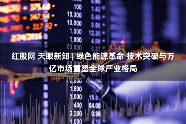 红股网 天眼新知 | 绿色能源革命 技术突破与万亿市场重塑全球产业格局