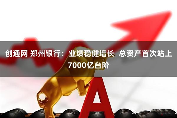 创通网 郑州银行：业绩稳健增长  总资产首次站上7000亿台阶