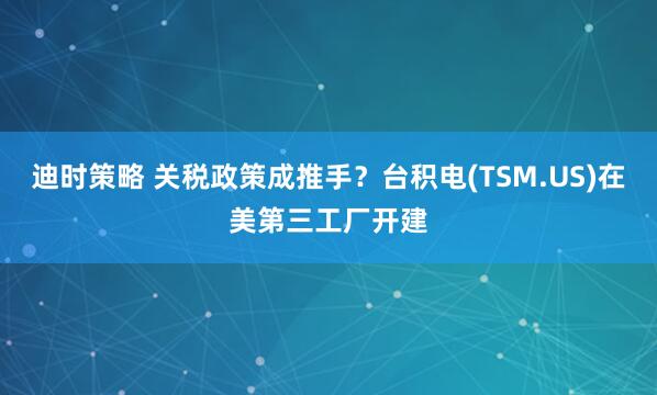 迪时策略 关税政策成推手？台积电(TSM.US)在美第三工厂开建