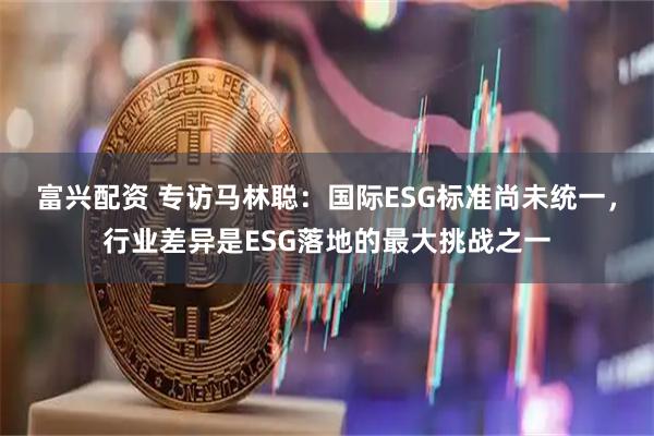 富兴配资 专访马林聪：国际ESG标准尚未统一，行业差异是ESG落地的最大挑战之一