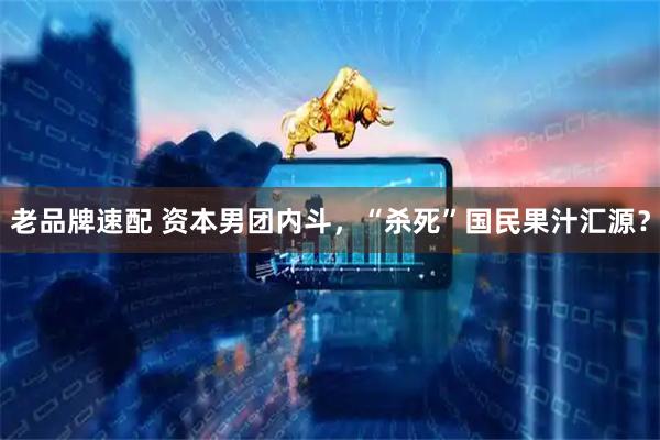 老品牌速配 资本男团内斗，“杀死”国民果汁汇源？