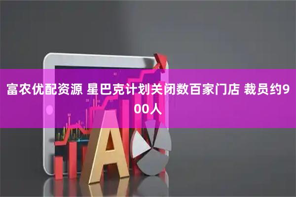 富农优配资源 星巴克计划关闭数百家门店 裁员约900人