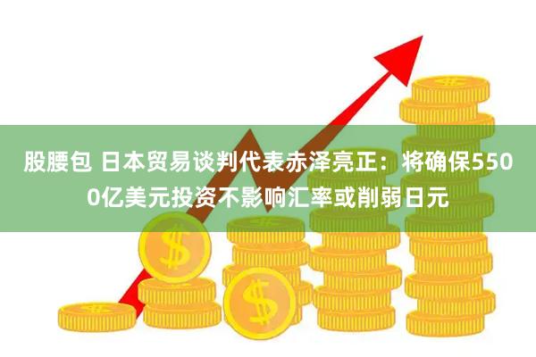 股腰包 日本贸易谈判代表赤泽亮正：将确保5500亿美元投资不影响汇率或削弱日元
