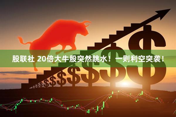 股联社 20倍大牛股突然跳水！一则利空突袭！