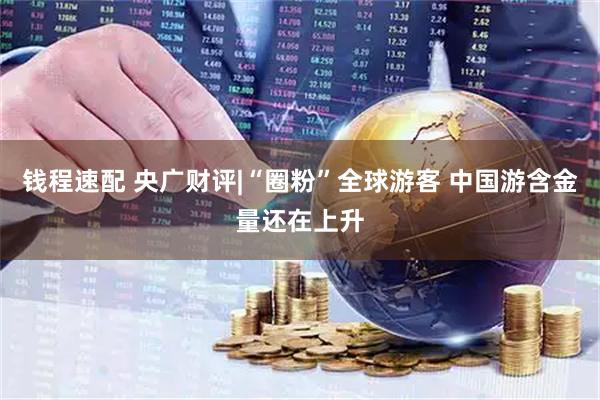钱程速配 央广财评|“圈粉”全球游客 中国游含金量还在上升