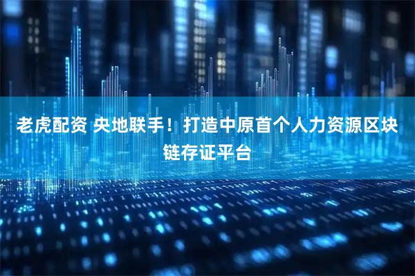 老虎配资 央地联手！打造中原首个人力资源区块链存证平台