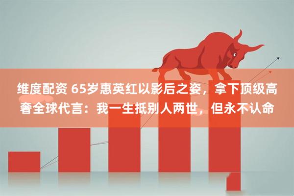 维度配资 65岁惠英红以影后之姿，拿下顶级高奢全球代言：我一生抵别人两世，但永不认命