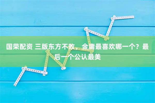 国荣配资 三版东方不败，金庸最喜欢哪一个？最后一个公认最美