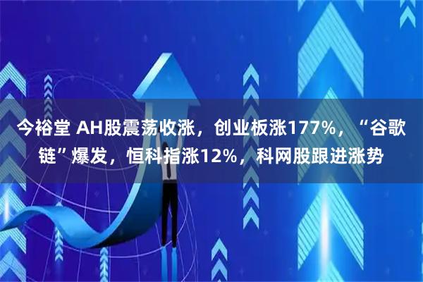今裕堂 AH股震荡收涨，创业板涨177%，“谷歌链”爆发，恒科指涨12%，科网股跟进涨势