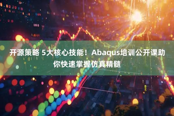 开源策略 5大核心技能！Abaqus培训公开课助你快速掌握仿真精髓