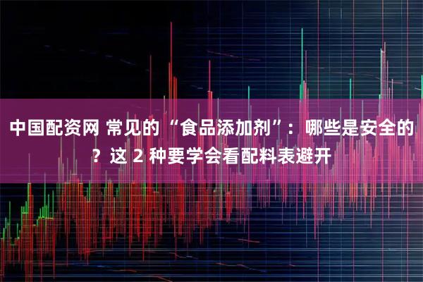 中国配资网 常见的 “食品添加剂”：哪些是安全的？这 2 种要学会看配料表避开