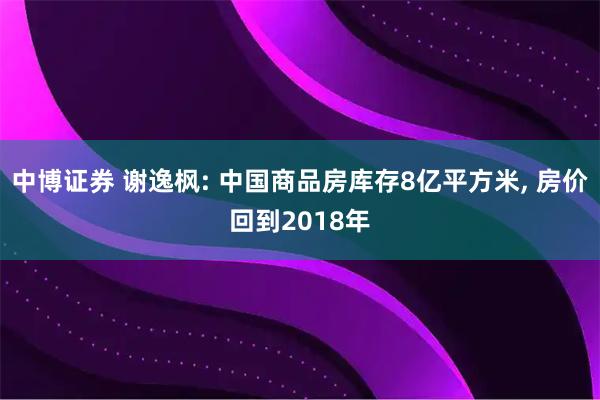 中博证券 谢逸枫: 中国商品房库存8亿平方米, 房价回到2018年
